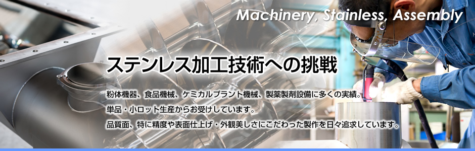 ステンレス加工技術への挑戦 粉体機器、食品機械、ケミカルプラント機械、製薬製剤設備に多くの実績。単品・小ロット生産からお受けしています。品質面、特に精度や表面仕上げ・外観美しさにこだわった製作を日々追求しています。